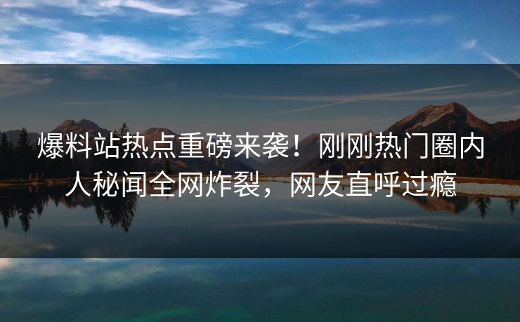 爆料站热点重磅来袭！刚刚热门圈内人秘闻全网炸裂，网友直呼过瘾