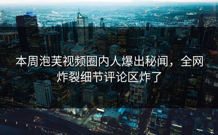 本周泡芙视频圈内人爆出秘闻，全网炸裂细节评论区炸了
