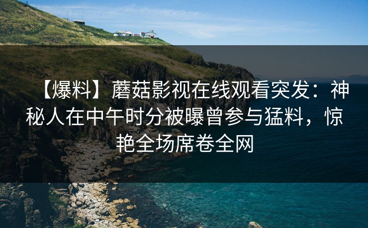 【爆料】蘑菇影视在线观看突发：神秘人在中午时分被曝曾参与猛料，惊艳全场席卷全网