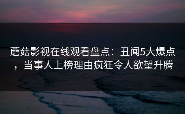蘑菇影视在线观看盘点：丑闻5大爆点，当事人上榜理由疯狂令人欲望升腾