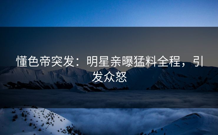 懂色帝突发：明星亲曝猛料全程，引发众怒