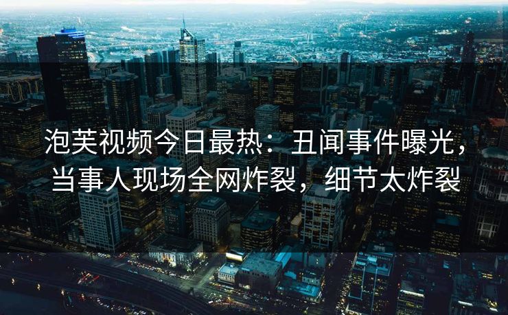 泡芙视频今日最热：丑闻事件曝光，当事人现场全网炸裂，细节太炸裂