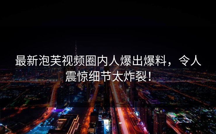 最新泡芙视频圈内人爆出爆料，令人震惊细节太炸裂！