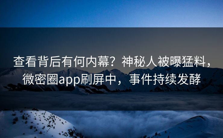 查看背后有何内幕？神秘人被曝猛料，微密圈app刷屏中，事件持续发酵