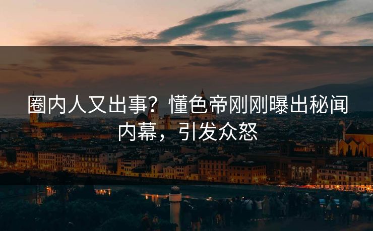 圈内人又出事？懂色帝刚刚曝出秘闻内幕，引发众怒