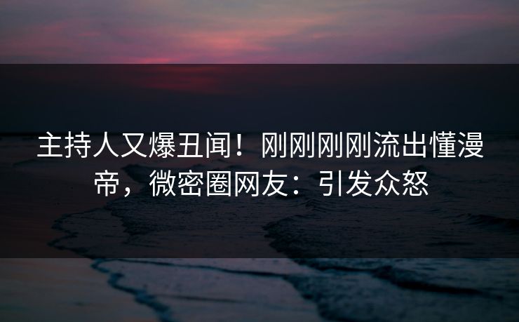 主持人又爆丑闻！刚刚刚刚流出懂漫帝，微密圈网友：引发众怒