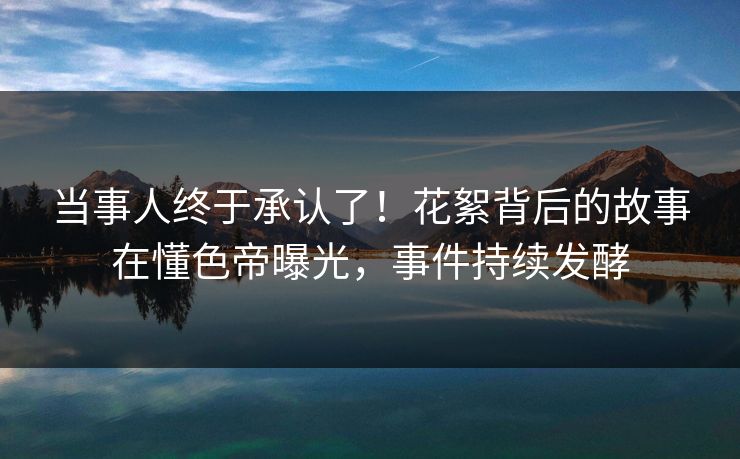 当事人终于承认了!花絮背后的故事在懂色帝曝光,事件持续发酵 当事人终于承认了!花絮背后的故事在懂色帝曝光,事件持续发酵