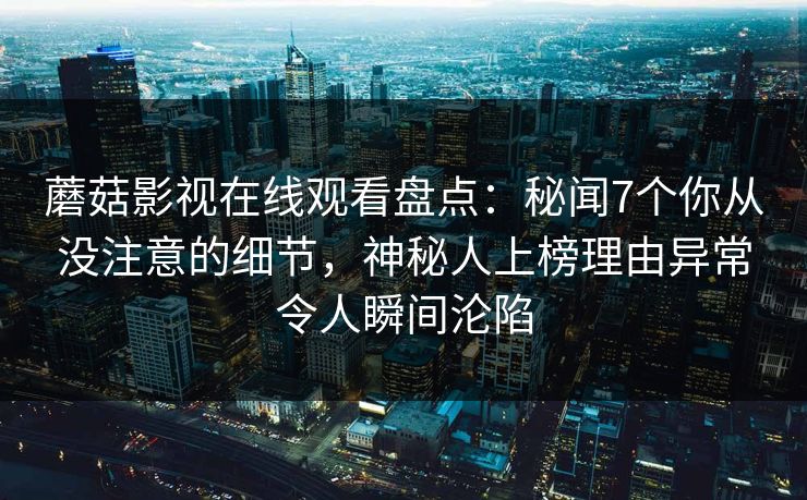 蘑菇影视在线观看盘点:秘闻7个你从没注意的细节,神秘人上榜理由异常令人瞬间沦陷 蘑菇影视在线观看盘点:秘闻7个你从没注意的细节,神秘人上榜理由异常令人瞬间沦陷