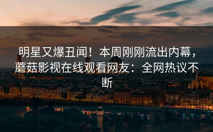 明星又爆丑闻！本周刚刚流出内幕，蘑菇影视在线观看网友：全网热议不断
