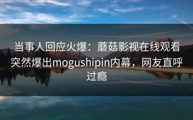 当事人回应火爆：蘑菇影视在线观看突然爆出mogushipin内幕，网友直呼过瘾