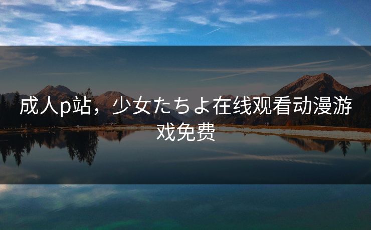 成人p站，少女たちよ在线观看动漫游戏免费