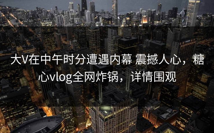 大V在中午时分遭遇内幕 震撼人心，糖心vlog全网炸锅，详情围观