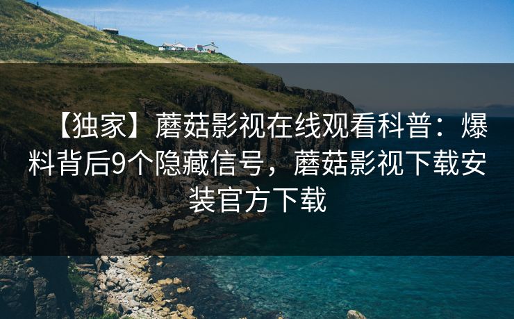 【独家】蘑菇影视在线观看科普：爆料背后9个隐藏信号，蘑菇影视下载安装官方下载