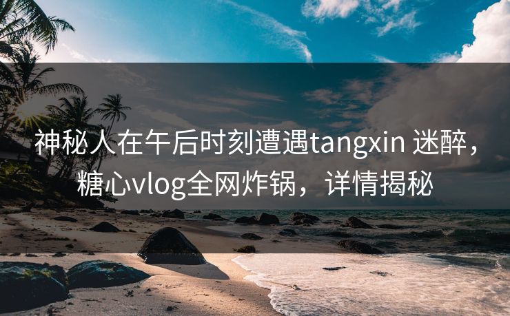 神秘人在午后时刻遭遇tangxin 迷醉，糖心vlog全网炸锅，详情揭秘