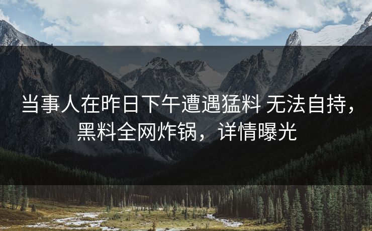 当事人在昨日下午遭遇猛料 无法自持,黑料全网炸锅,详情曝光 当事人在昨日下午遭遇猛料 无法自持,黑料全网炸锅,详情曝光
