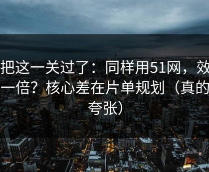 先把这一关过了：同样用51网，效率差一倍？核心差在片单规划（真的不夸张）