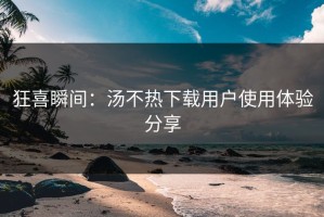 狂喜瞬间：汤不热下载用户使用体验分享