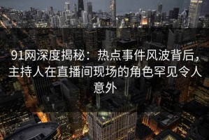 91网深度揭秘：热点事件风波背后，主持人在直播间现场的角色罕见令人意外