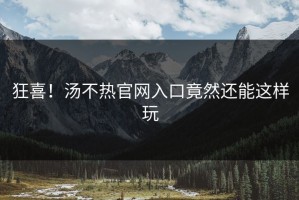 狂喜！汤不热官网入口竟然还能这样玩
