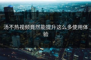 汤不热视频竟然能提升这么多使用体验