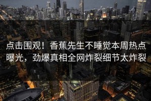 点击围观！香蕉先生不睡觉本周热点曝光，劲爆真相全网炸裂细节太炸裂