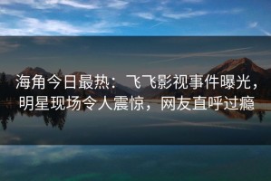 海角今日最热：飞飞影视事件曝光，明星现场令人震惊，网友直呼过瘾
