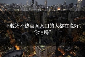 下载汤不热官网入口的人都在说好，你信吗？