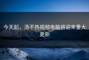 今天起，汤不热视频电脑将迎来重大更新