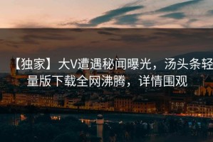 【独家】大V遭遇秘闻曝光，汤头条轻量版下载全网沸腾，详情围观