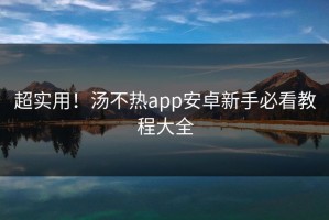 超实用！汤不热app安卓新手必看教程大全