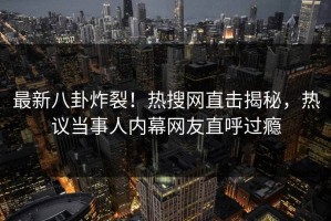 最新八卦炸裂！热搜网直击揭秘，热议当事人内幕网友直呼过瘾