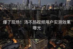 爆了现场！汤不热视频用户实测效果曝光