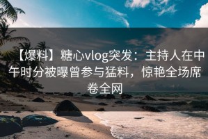 【爆料】糖心vlog突发：主持人在中午时分被曝曾参与猛料，惊艳全场席卷全网