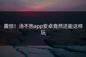 震惊！汤不热app安卓竟然还能这样玩