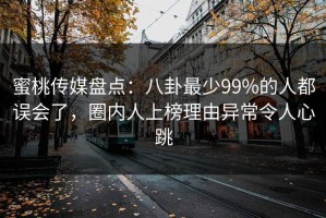 蜜桃传媒盘点：八卦最少99%的人都误会了，圈内人上榜理由异常令人心跳