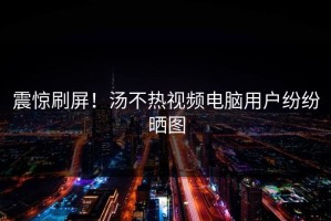 震惊刷屏！汤不热视频电脑用户纷纷晒图