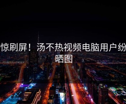 震惊刷屏！汤不热视频电脑用户纷纷晒图