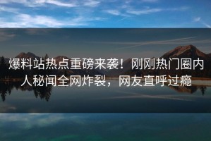 爆料站热点重磅来袭！刚刚热门圈内人秘闻全网炸裂，网友直呼过瘾