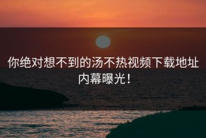 你绝对想不到的汤不热视频下载地址内幕曝光！