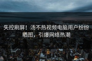 失控刷屏！汤不热视频电脑用户纷纷晒图，引爆网络热潮