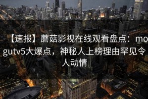 【速报】蘑菇影视在线观看盘点：mogutv5大爆点，神秘人上榜理由罕见令人动情