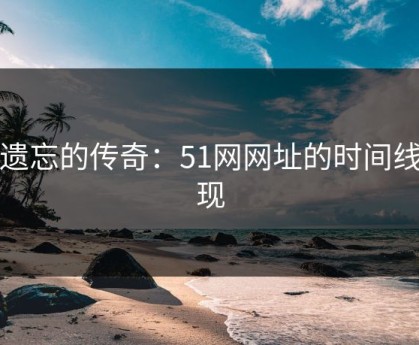 被遗忘的传奇：51网网址的时间线重现