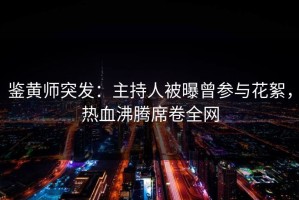 鉴黄师突发：主持人被曝曾参与花絮，热血沸腾席卷全网