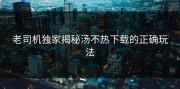 老司机独家揭秘汤不热下载的正确玩法