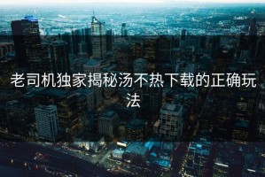 老司机独家揭秘汤不热下载的正确玩法