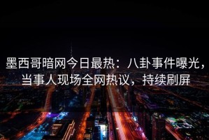 墨西哥暗网今日最热：八卦事件曝光，当事人现场全网热议，持续刷屏