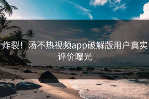 炸裂！汤不热视频app破解版用户真实评价曝光