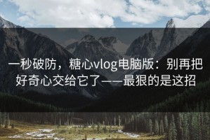 一秒破防，糖心vlog电脑版：别再把好奇心交给它了——最狠的是这招
