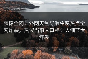 震惊全网！外网天堂导航今晚热点全网炸裂，热议当事人真相让人细节太炸裂