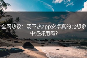 全网热议：汤不热app安卓真的比想象中还好用吗？